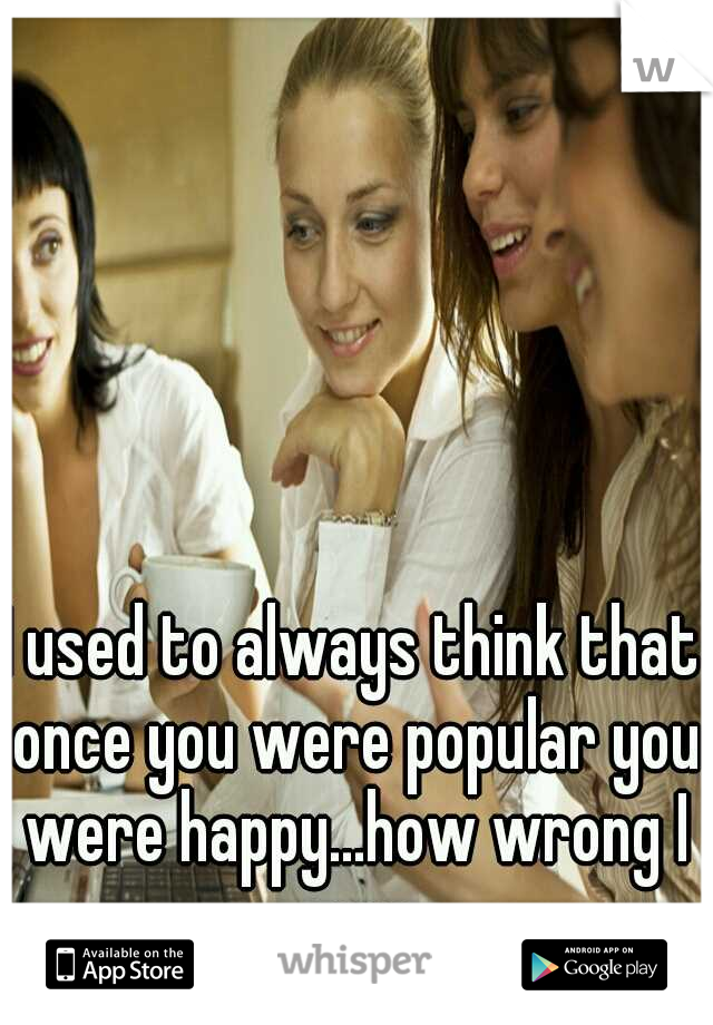 I used to always think that once you were popular you were happy...how wrong I was