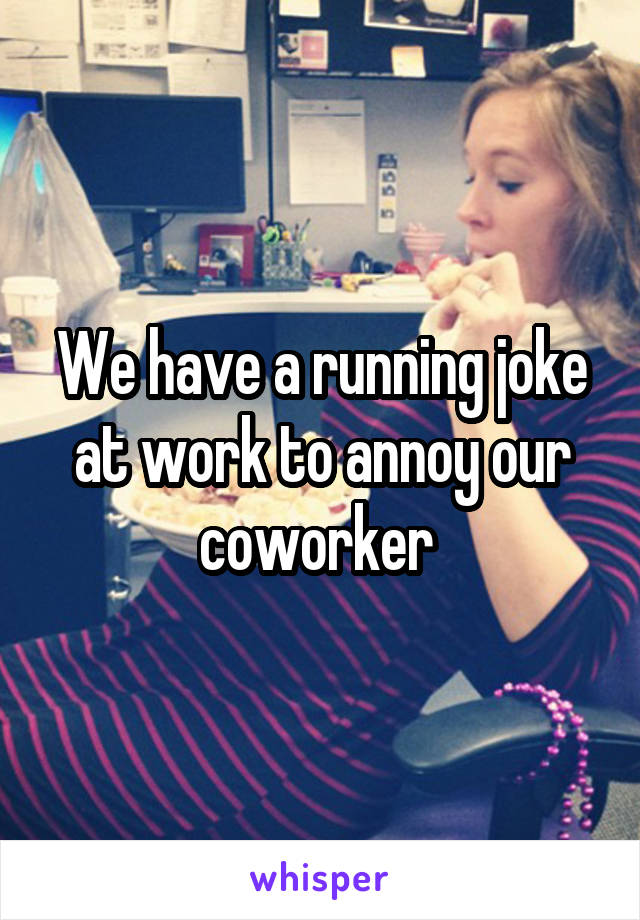 We have a running joke at work to annoy our coworker 
