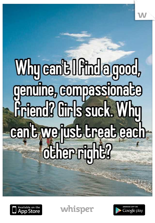 Why can't I find a good, genuine, compassionate friend? Girls suck. Why can't we just treat each other right?