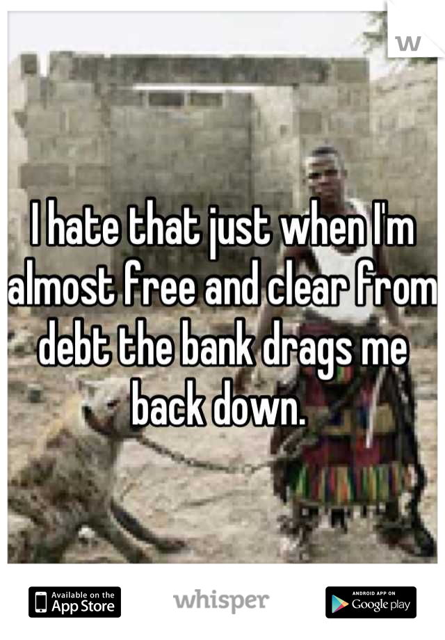 I hate that just when I'm almost free and clear from debt the bank drags me back down. 