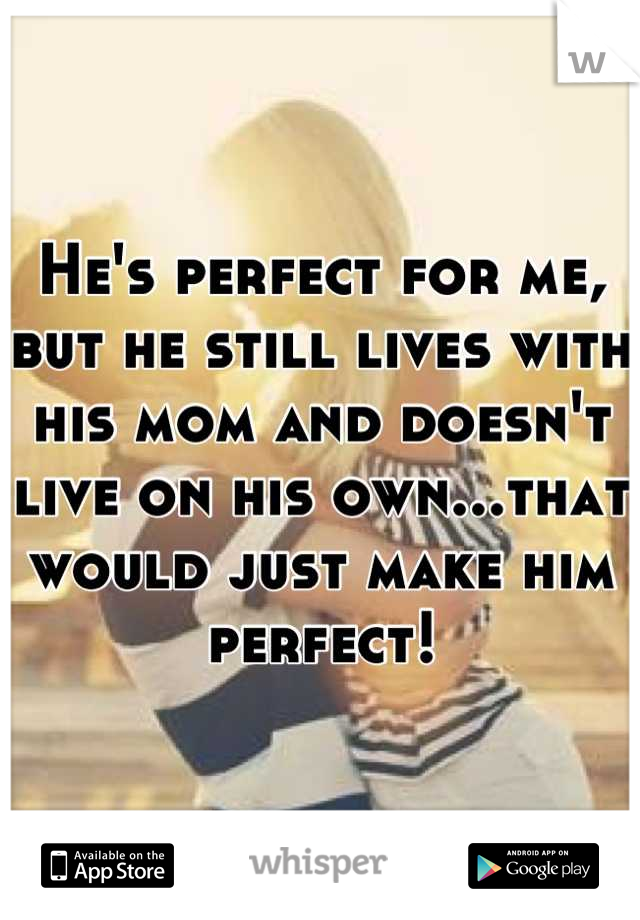 He's perfect for me, but he still lives with his mom and doesn't live on his own...that would just make him perfect!