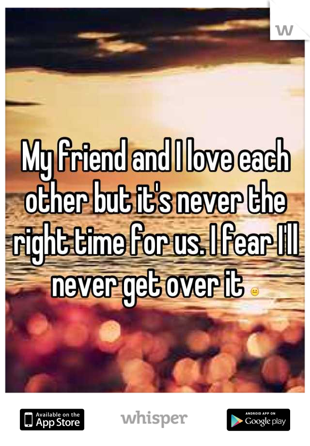 My friend and I love each other but it's never the right time for us. I fear I'll never get over it 😐