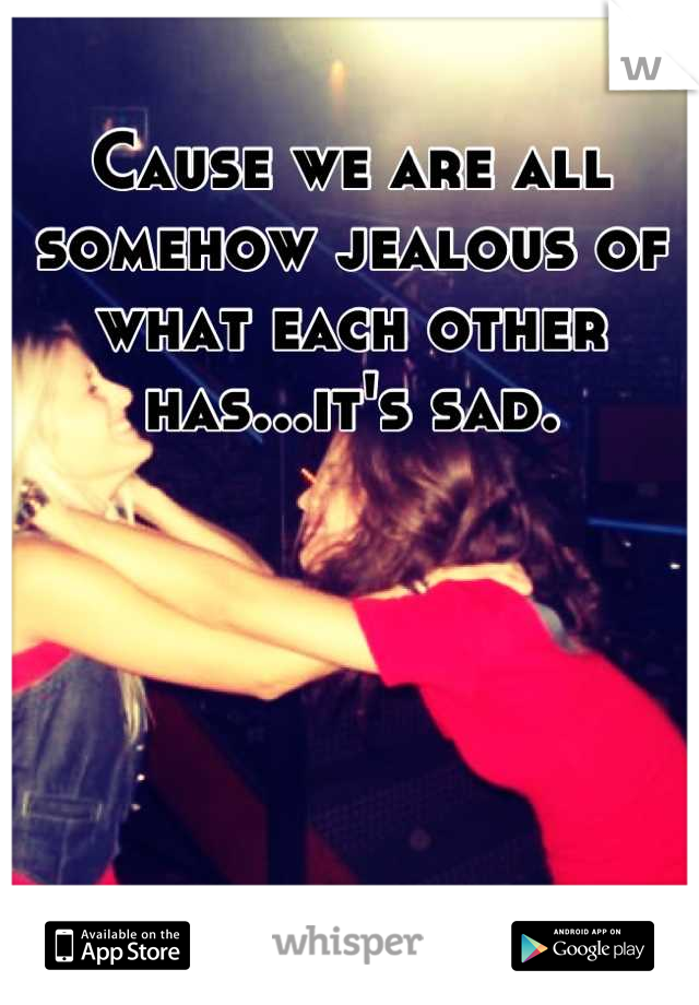 Cause we are all somehow jealous of what each other has...it's sad.