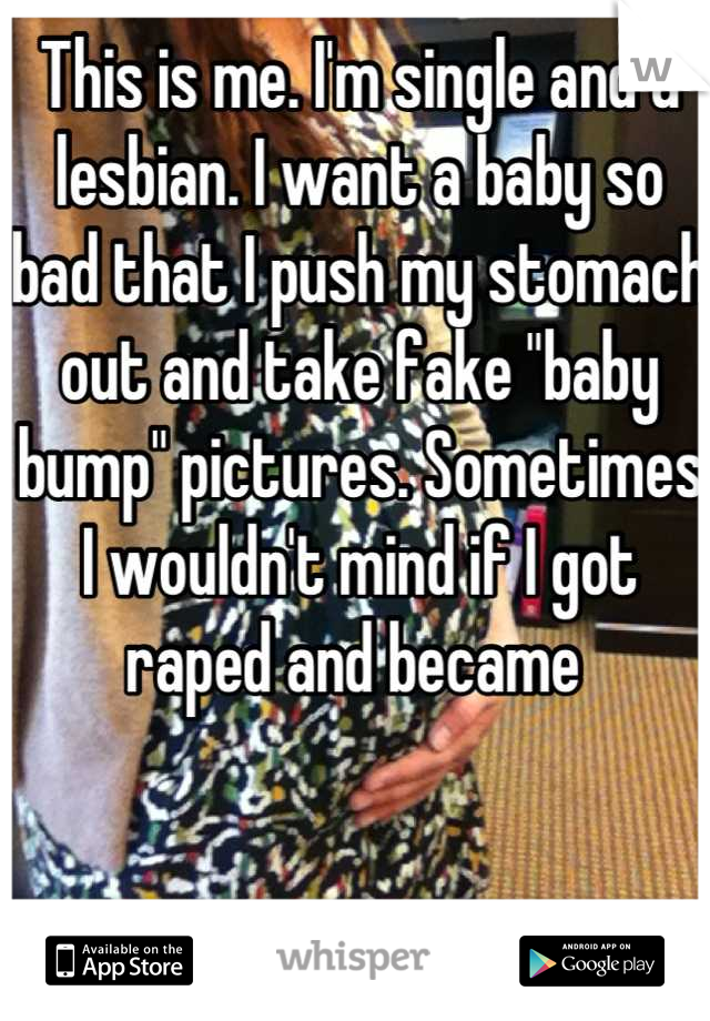 This is me. I'm single and a lesbian. I want a baby so bad that I push my stomach out and take fake "baby bump" pictures. Sometimes I wouldn't mind if I got raped and became 