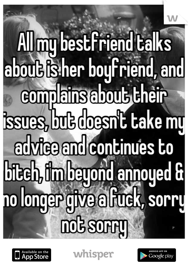 All my bestfriend talks about is her boyfriend, and complains about their issues, but doesn't take my advice and continues to bitch, i'm beyond annoyed & no longer give a fuck, sorry not sorry
