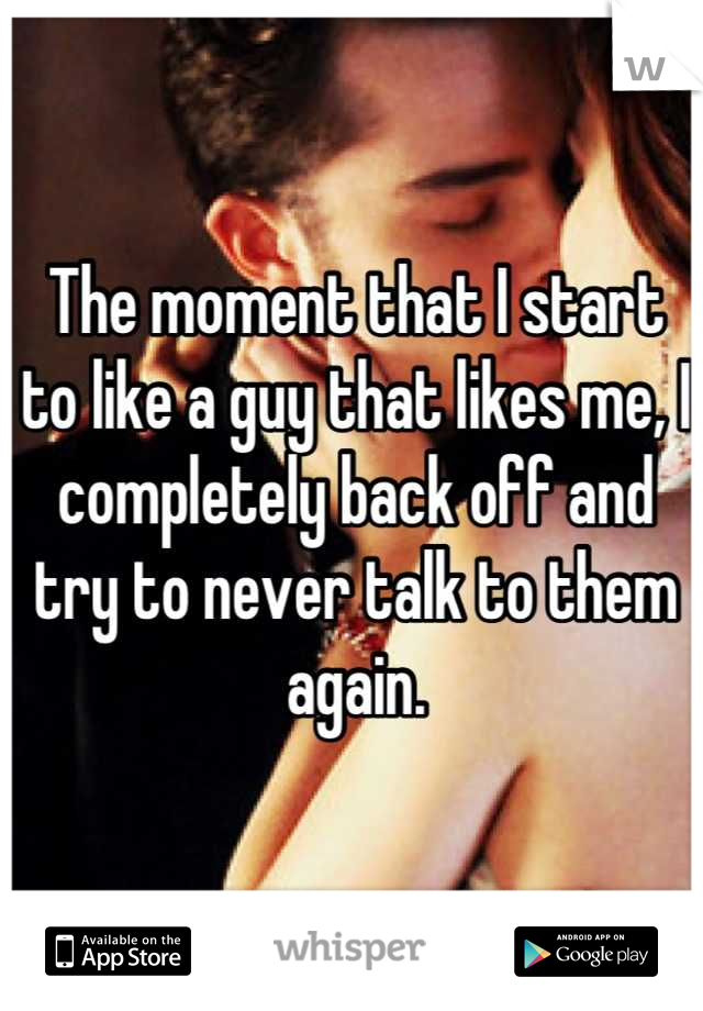 The moment that I start to like a guy that likes me, I completely back off and try to never talk to them again.