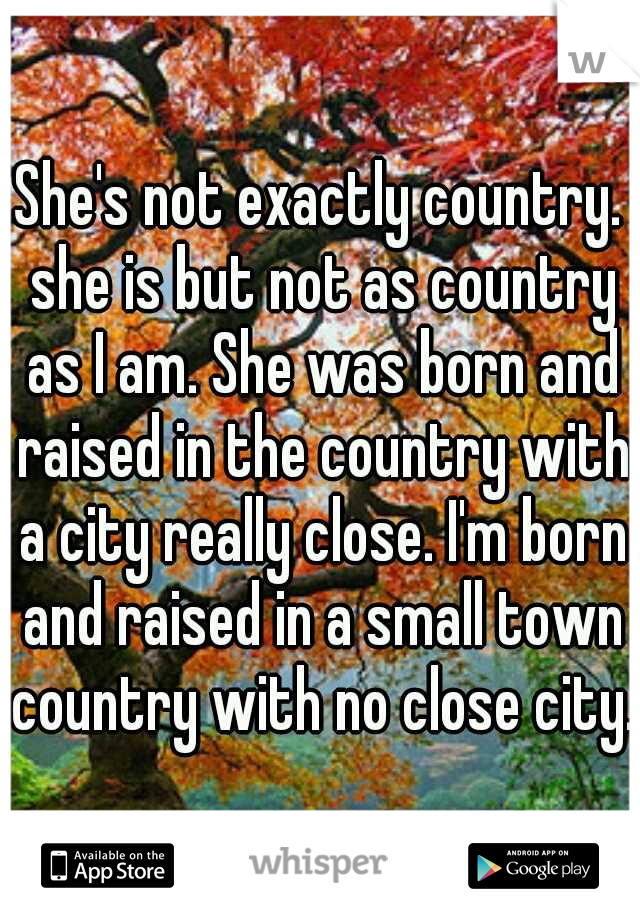 She's not exactly country. she is but not as country as I am. She was born and raised in the country with a city really close. I'm born and raised in a small town country with no close city.
