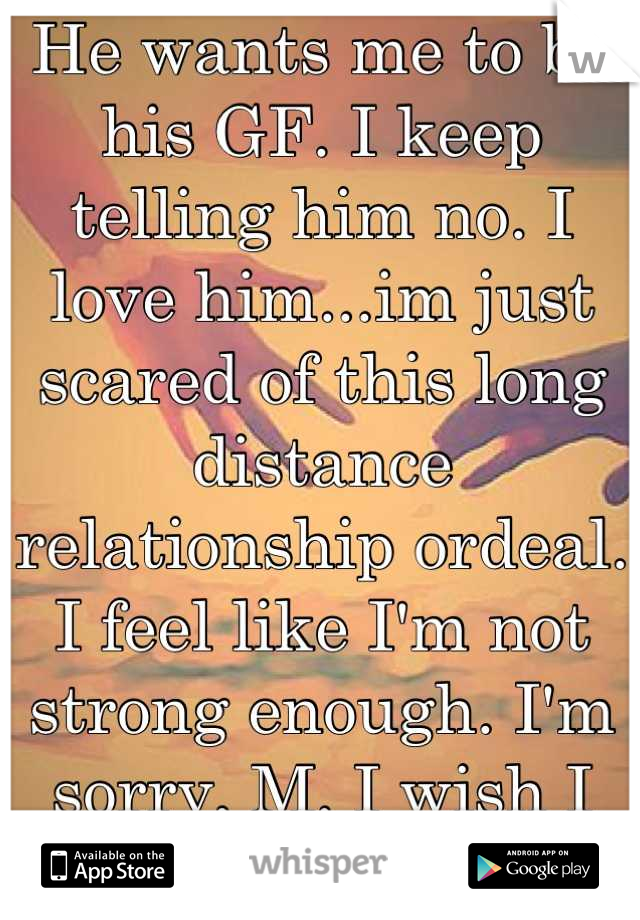 He wants me to be his GF. I keep telling him no. I love him...im just scared of this long distance relationship ordeal. I feel like I'm not strong enough. I'm sorry, M. I wish I was brave enough.