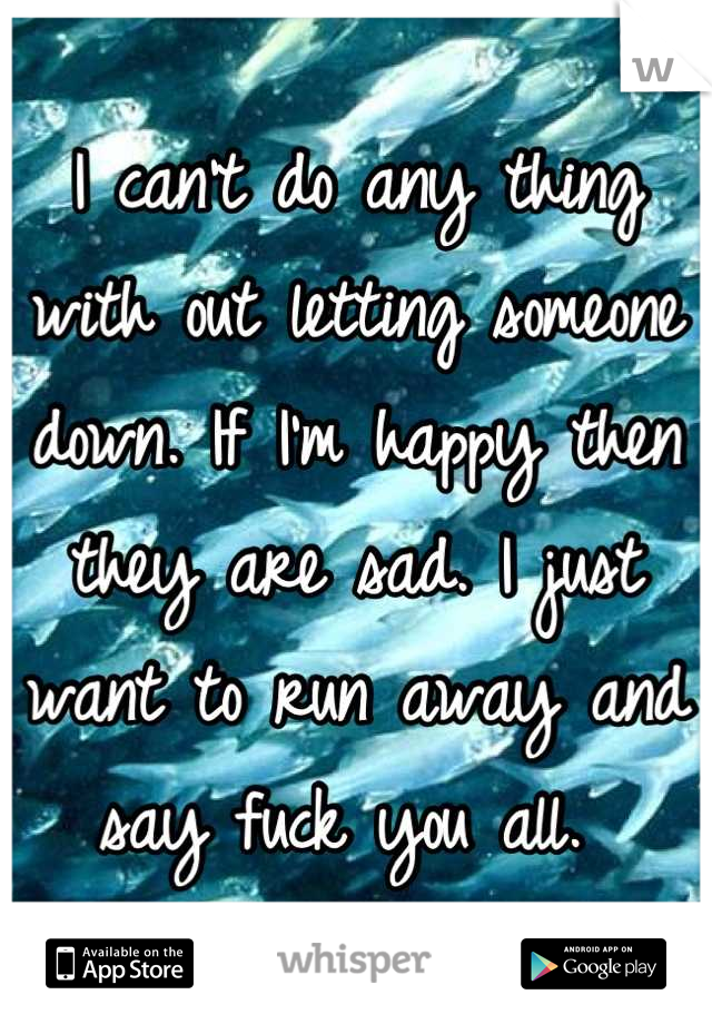 I can't do any thing with out letting someone down. If I'm happy then they are sad. I just want to run away and say fuck you all. 