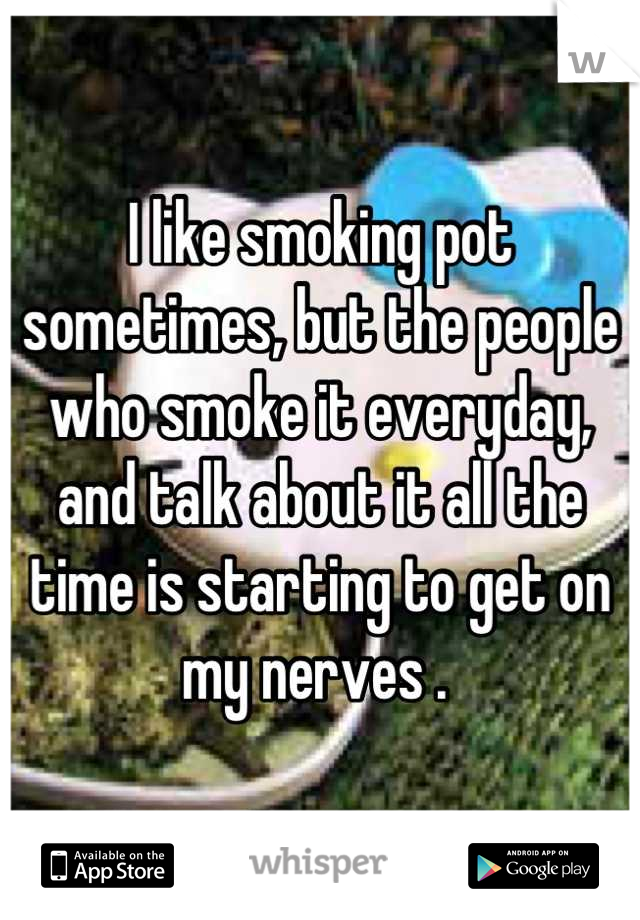 I like smoking pot sometimes, but the people who smoke it everyday, and talk about it all the time is starting to get on my nerves . 