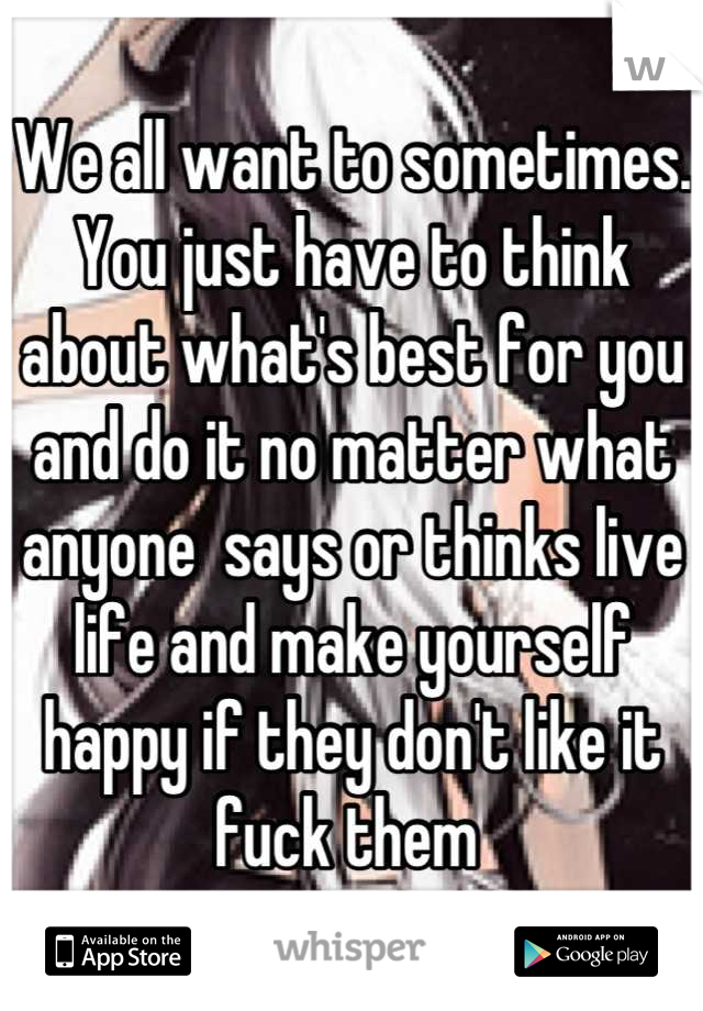 We all want to sometimes. You just have to think about what's best for you and do it no matter what anyone  says or thinks live life and make yourself happy if they don't like it fuck them 