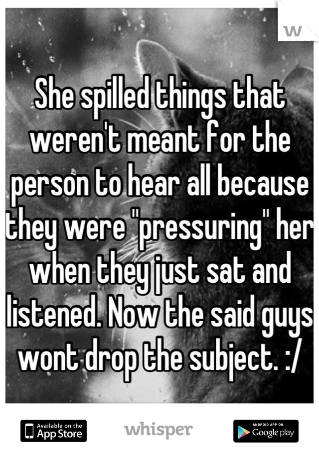 She spilled things that weren't meant for the person to hear all because they were "pressuring" her when they just sat and listened. Now the said guys wont drop the subject. :/