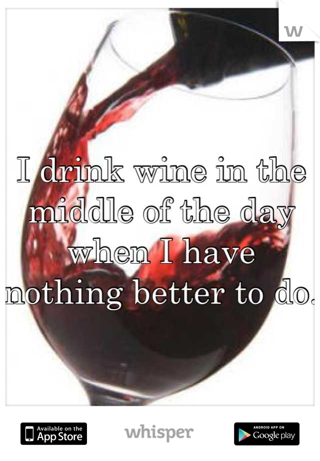 I drink wine in the middle of the day when I have nothing better to do.