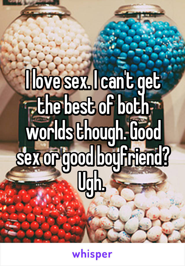 I love sex. I can't get the best of both worlds though. Good sex or good boyfriend? Ugh. 