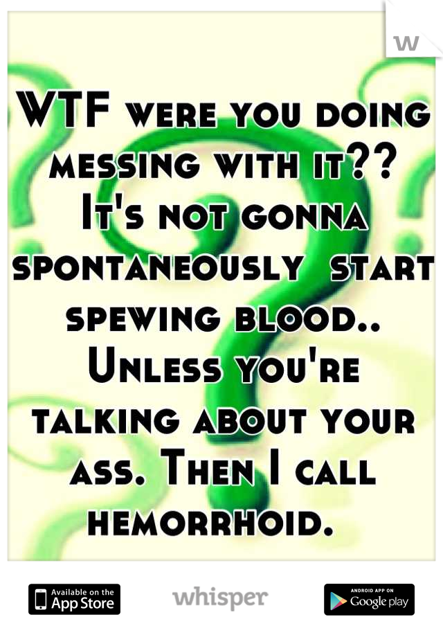 WTF were you doing messing with it??
It's not gonna spontaneously  start spewing blood.. Unless you're talking about your ass. Then I call hemorrhoid.  