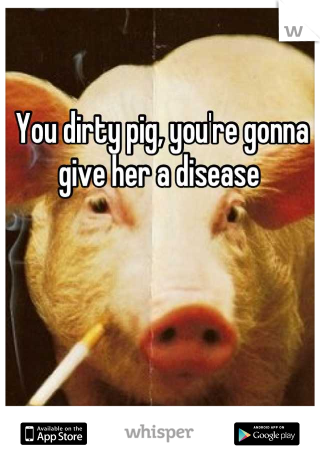 You dirty pig, you're gonna give her a disease 