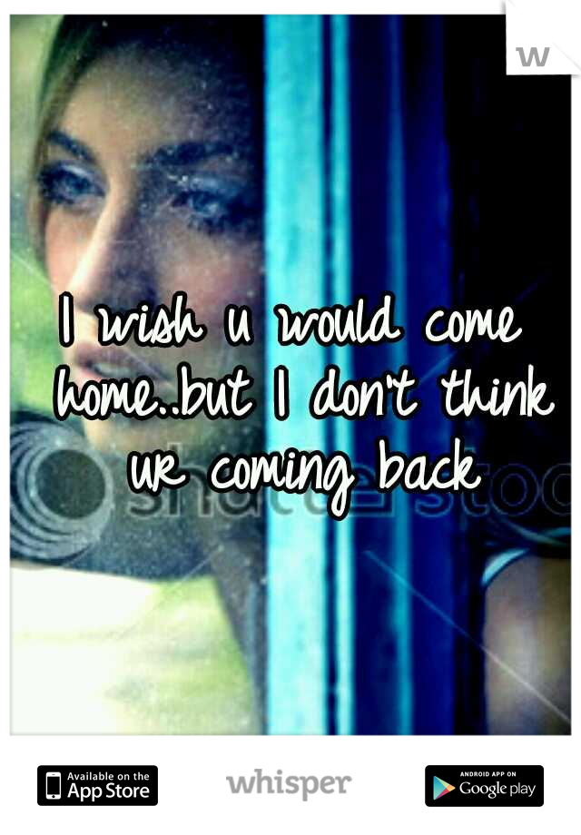 I wish u would come home..but I don't think ur coming back