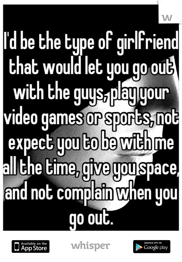I'd be the type of girlfriend that would let you go out with the guys, play your video games or sports, not expect you to be with me all the time, give you space, and not complain when you go out.
