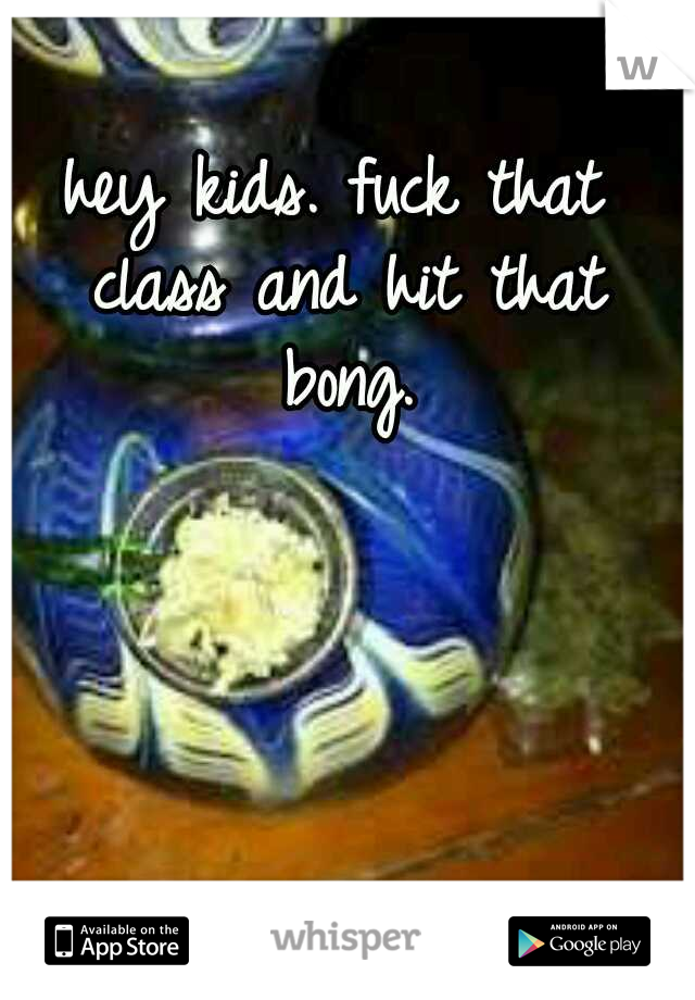 hey kids. fuck that class and hit that bong.