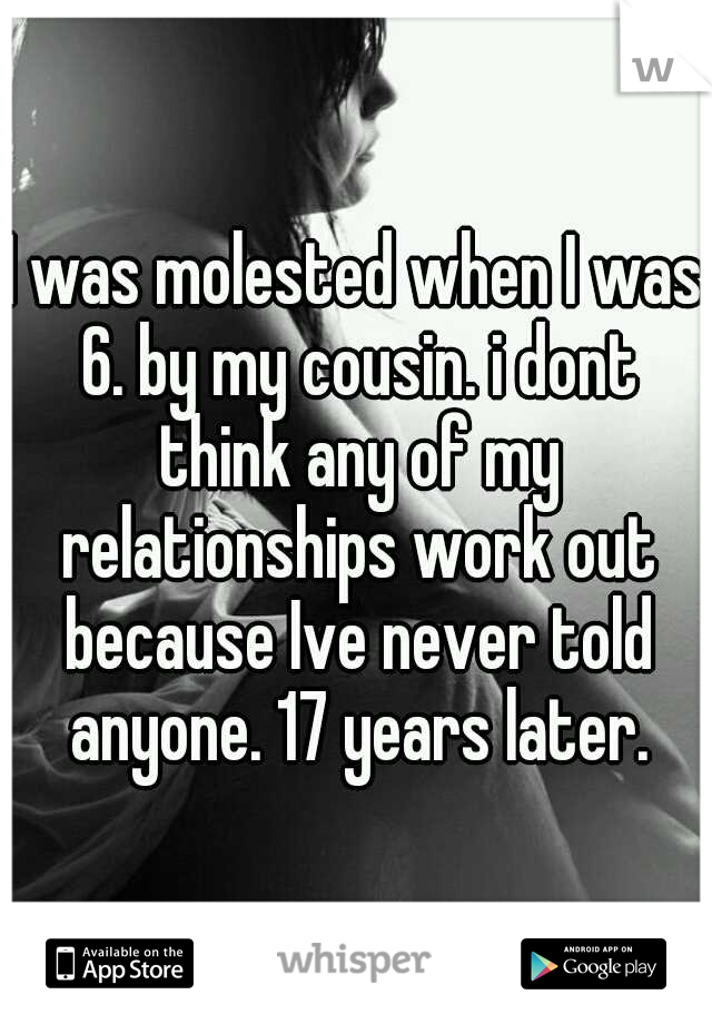 I was molested when I was 6. by my cousin. i dont think any of my relationships work out because Ive never told anyone. 17 years later.