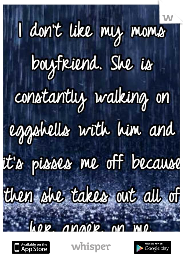 I don't like my moms boyfriend. She is constantly walking on eggshells with him and it's pisses me off because then she takes out all of her anger on me.