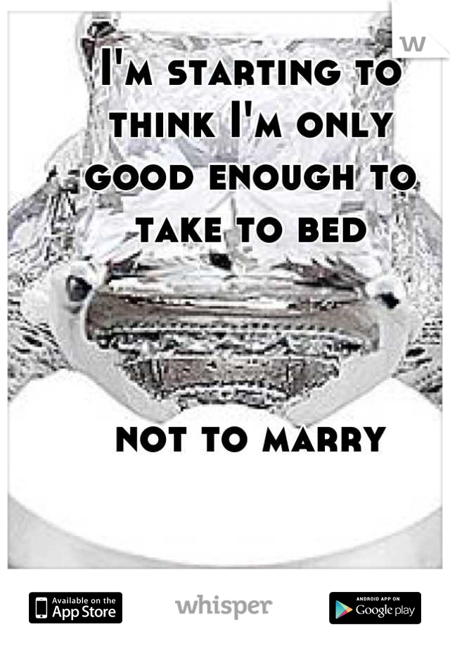I'm starting to 
think I'm only 
good enough to 
take to bed 



not to marry