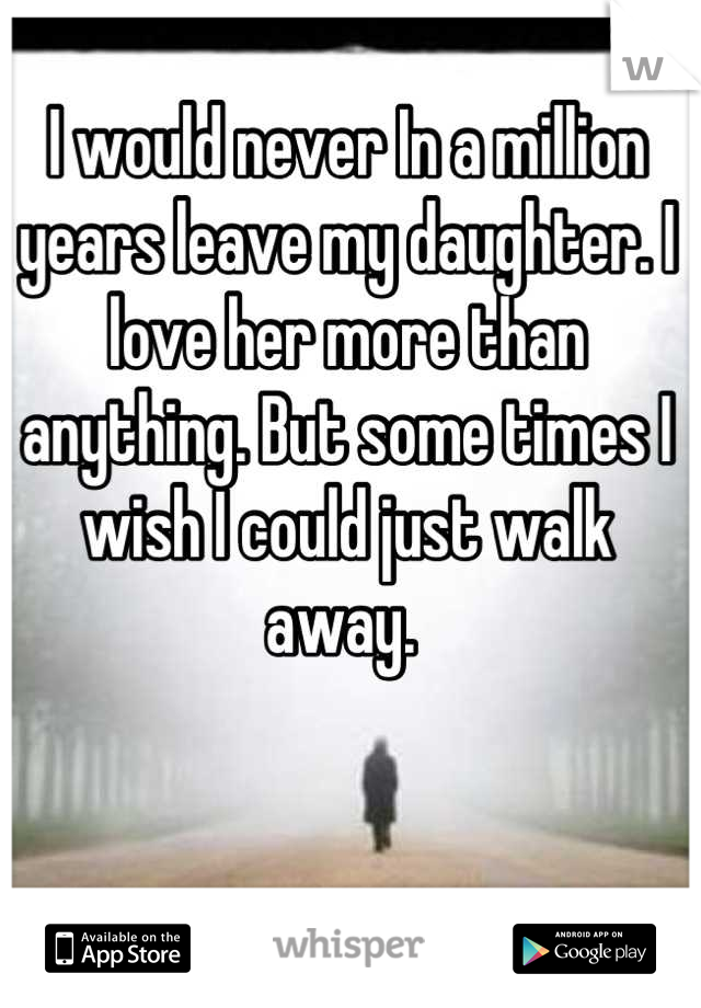 I would never In a million years leave my daughter. I love her more than anything. But some times I wish I could just walk away. 