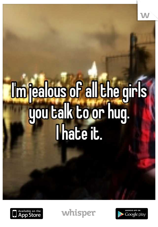 I'm jealous of all the girls you talk to or hug.
I hate it.