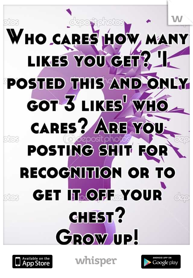 Who cares how many likes you get? 'I posted this and only got 3 likes' who cares? Are you posting shit for recognition or to get it off your chest? 
Grow up!