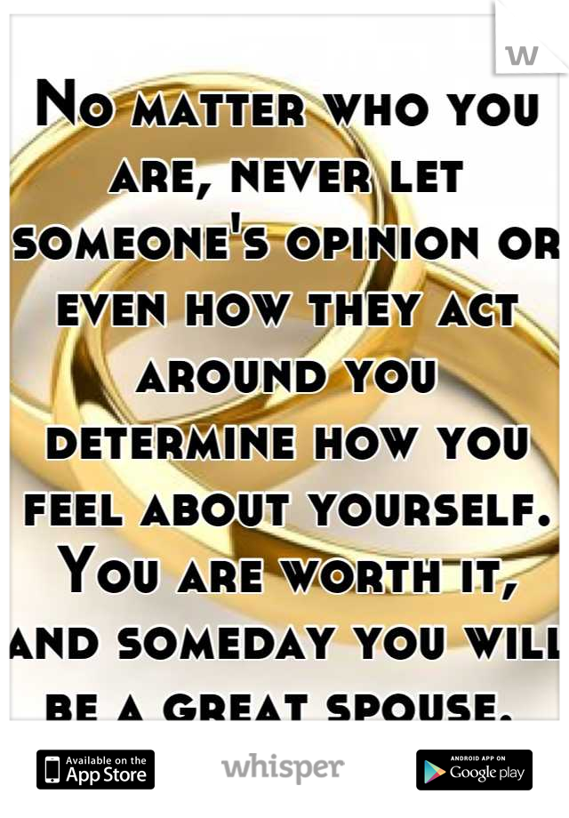 No matter who you are, never let someone's opinion or even how they act around you determine how you feel about yourself. You are worth it, and someday you will be a great spouse. 
