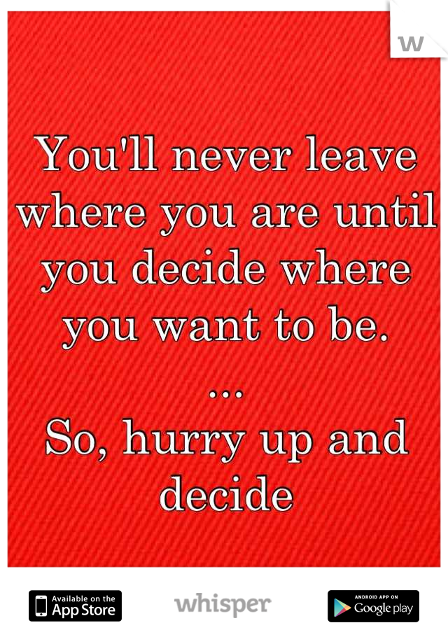 You'll never leave where you are until you decide where you want to be.
...
So, hurry up and decide