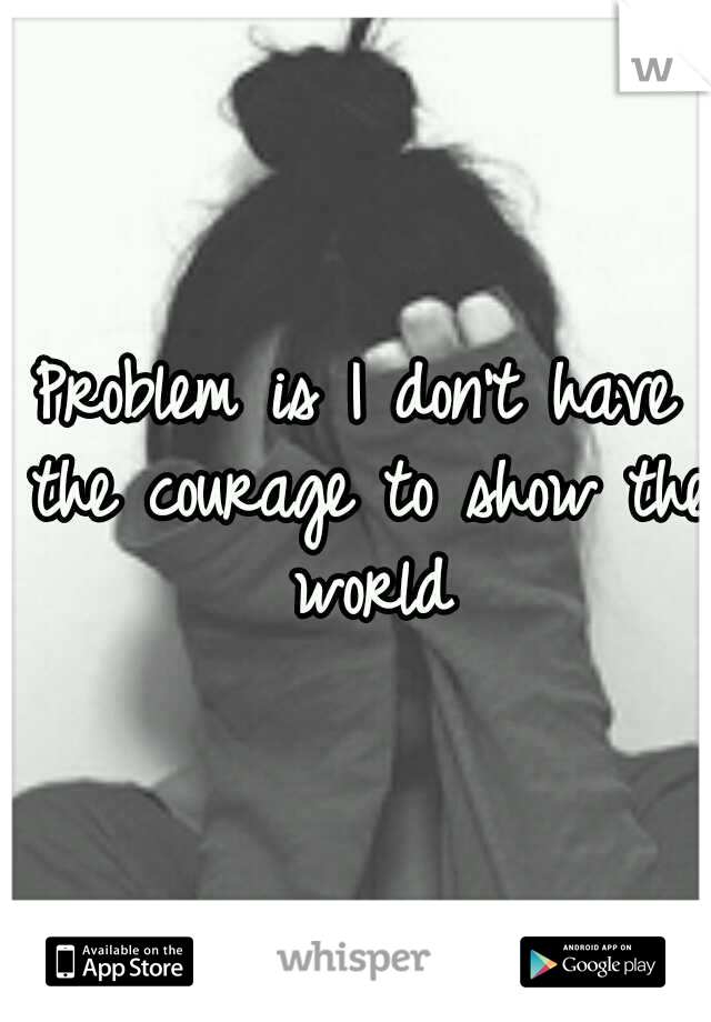 Problem is I don't have the courage to show the world