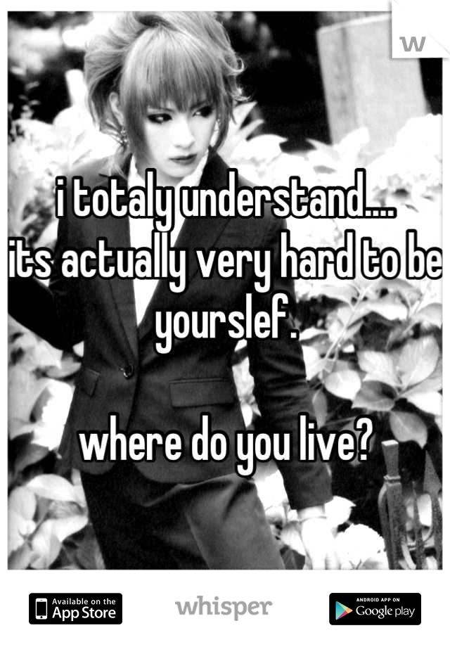 i totaly understand....
its actually very hard to be yourslef.

where do you live?