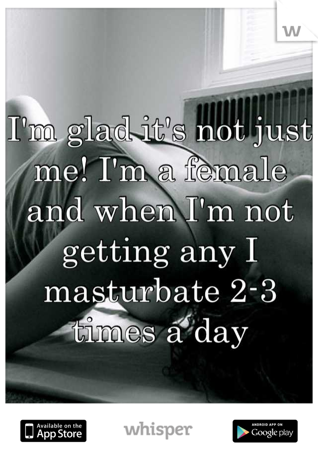 I'm glad it's not just me! I'm a female and when I'm not getting any I masturbate 2-3 times a day