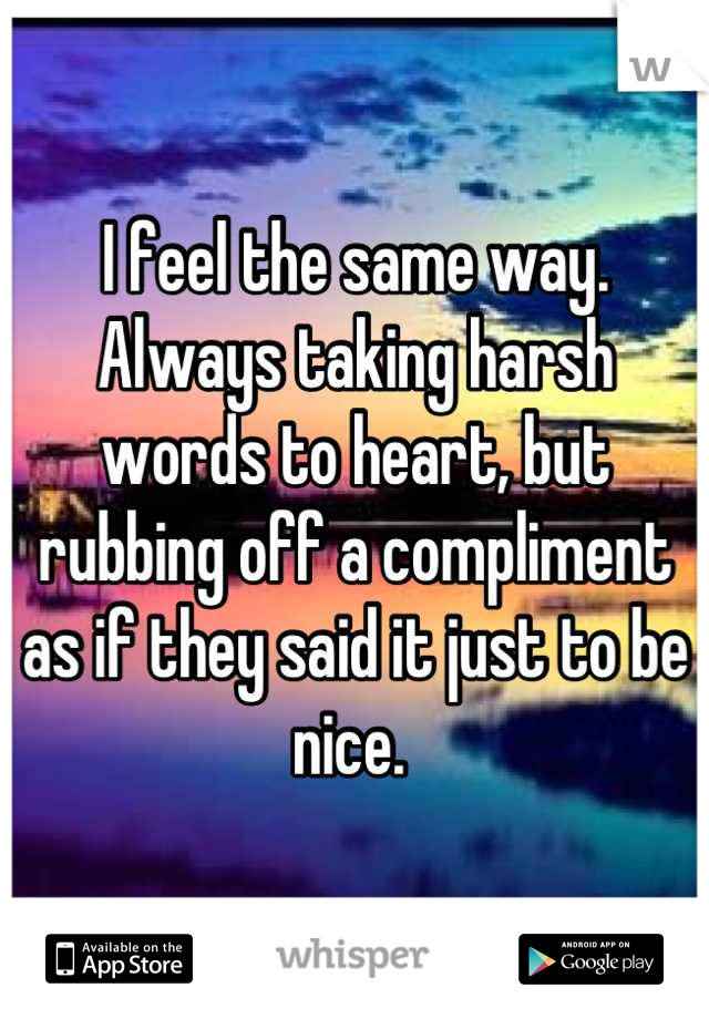 I feel the same way. Always taking harsh words to heart, but rubbing off a compliment as if they said it just to be nice. 
