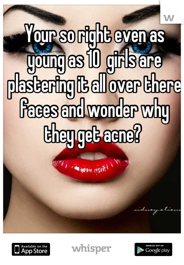 Your so right even as young as 10  girls are plastering it all over there faces and wonder why they get acne? 