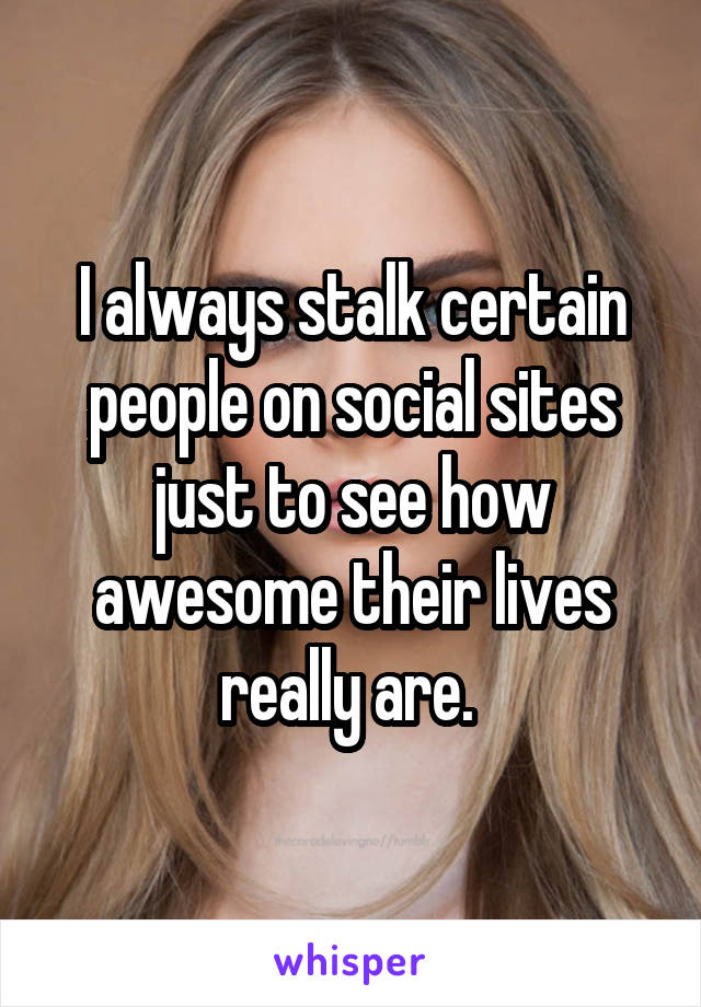 I always stalk certain people on social sites just to see how awesome their lives really are. 