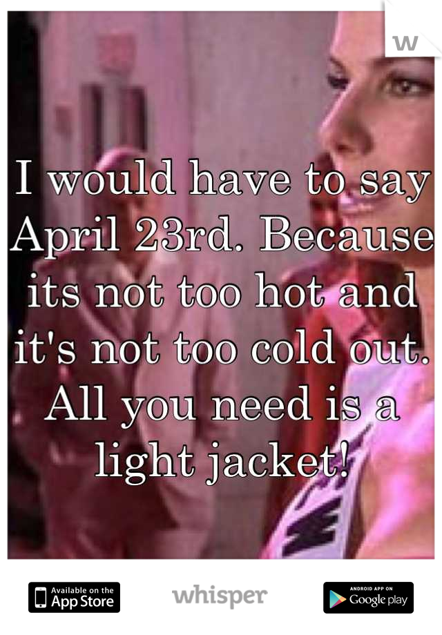 I would have to say April 23rd. Because its not too hot and it's not too cold out. All you need is a light jacket!