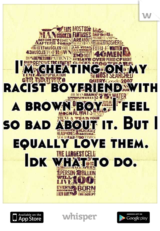 I'm cheating on my racist boyfriend with a brown boy. I feel so bad about it. But I equally love them. Idk what to do.