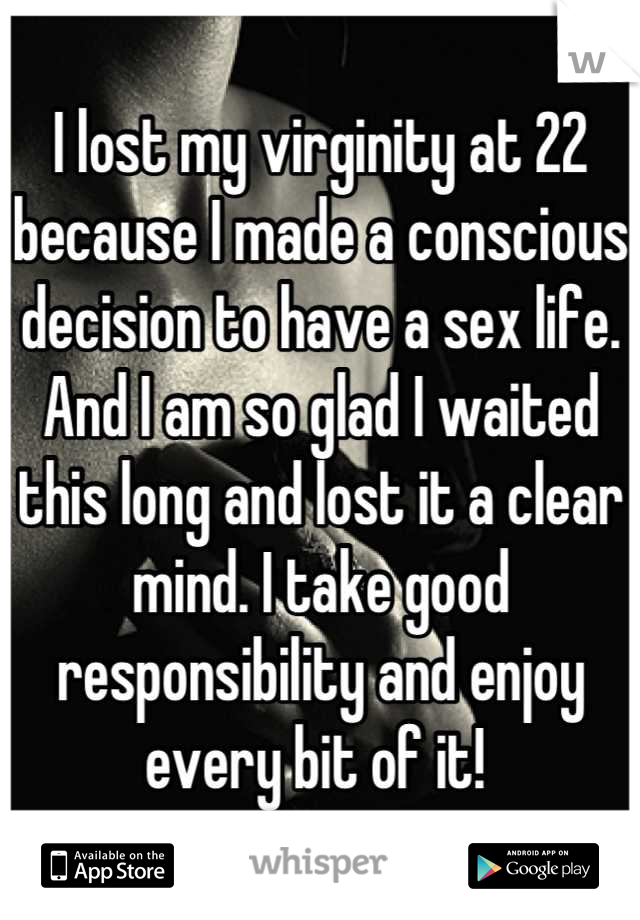 I lost my virginity at 22 because I made a conscious decision to have a sex life. And I am so glad I waited this long and lost it a clear mind. I take good responsibility and enjoy every bit of it! 