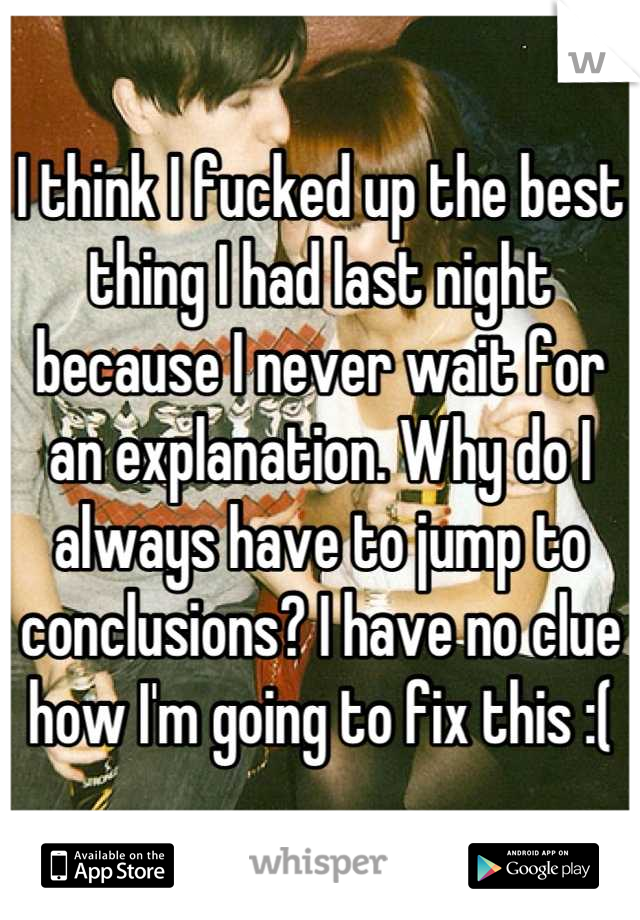 I think I fucked up the best thing I had last night because I never wait for an explanation. Why do I always have to jump to conclusions? I have no clue how I'm going to fix this :(