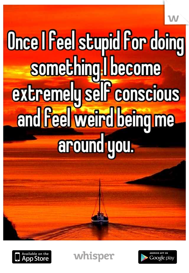 Once I feel stupid for doing something I become extremely self conscious and feel weird being me around you.