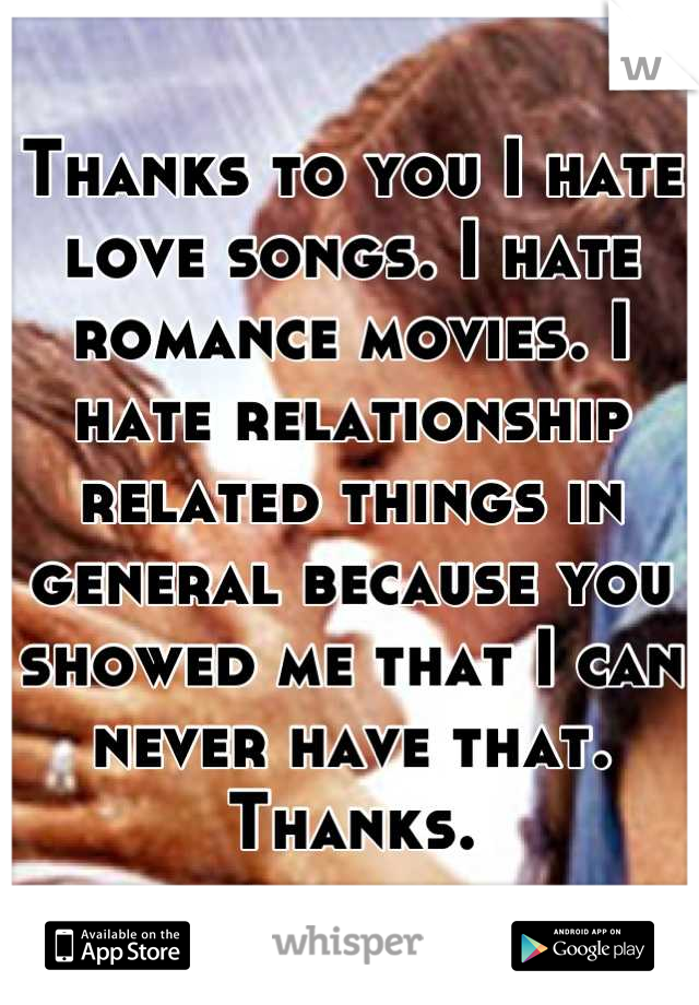 Thanks to you I hate love songs. I hate romance movies. I hate relationship related things in general because you showed me that I can never have that. Thanks.