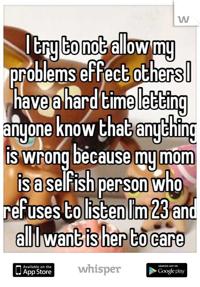 I try to not allow my problems effect others I have a hard time letting anyone know that anything is wrong because my mom is a selfish person who refuses to listen I'm 23 and all I want is her to care
