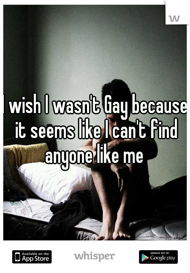 I wish I wasn't Gay because it seems like I can't find anyone like me 