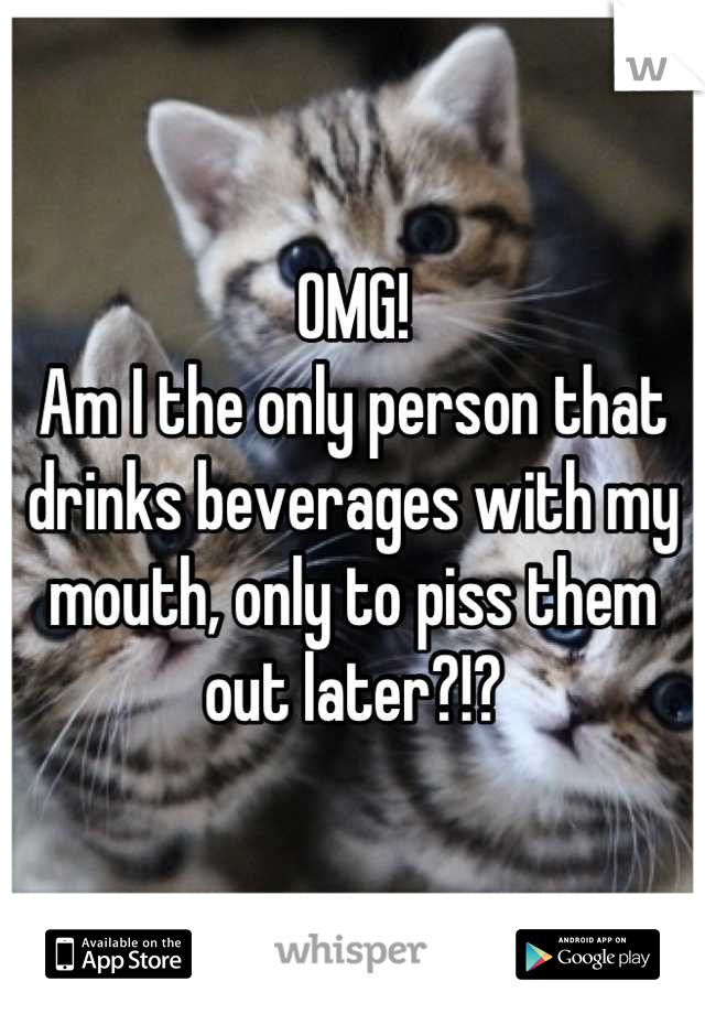 OMG!
Am I the only person that drinks beverages with my mouth, only to piss them out later?!?