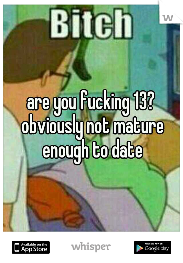 are you fucking 13? obviously not mature enough to date