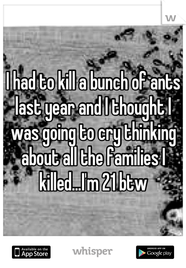 I had to kill a bunch of ants last year and I thought I was going to cry thinking about all the families I killed...I'm 21 btw