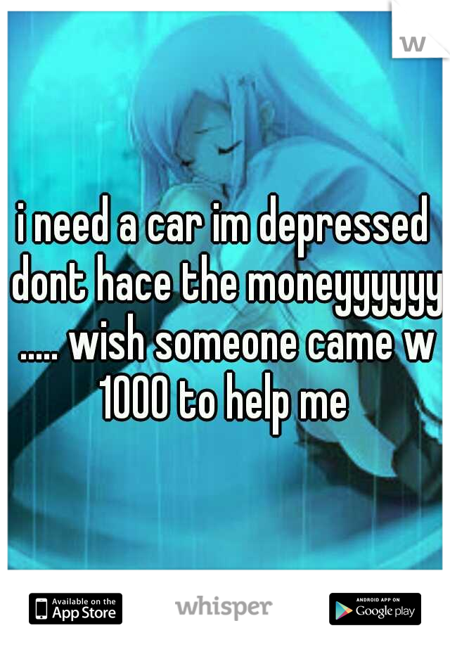 i need a car im depressed dont hace the moneyyyyyy ..... wish someone came w 1000 to help me 