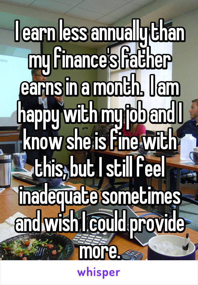 I earn less annually than my finance's father earns in a month.  I am happy with my job and I know she is fine with this, but I still feel inadequate sometimes and wish I could provide more.